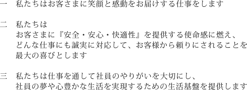 一　　私たちはお客さまに笑顔と感動をお届けする仕事をします
二　　私たちはお客さまに『安全・安心・快適性』を提供する使命感に燃え、どんな仕事にも誠実に対応して、お客様から頼りにされることを最大の喜びとします
三　　私たちは仕事を通して社員のやりがいを大切にし、社員の夢や心豊かな生活を実現するための生活基盤を提供します