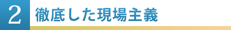 ②徹底した現場主義